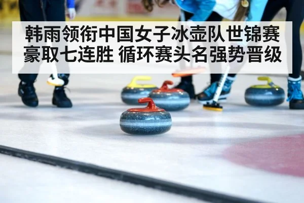 韩雨领衔中国女子冰壶队世锦赛豪取七连胜 循环赛头名强势晋级
