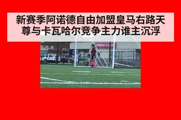 新赛季阿诺德自由加盟皇马右路天尊与卡瓦哈尔竞争主力谁主沉浮